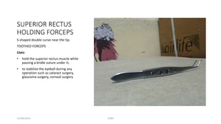SUPERIOR RECTUS 
HOLDING FORCEPS 
S-shaped double curve near the tip. 
TOOTHED FORCEPS 
Uses: 
• hold the superior rectus muscle while 
passing a bridle suture under it; 
• to stabilize the eyeball during any 
operation such as cataract surgery, 
glaucoma surgery, corneal surgery 
11/09/2014 TONY 
 