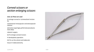 Corneal scissors or 
section enlarging scissors 
Uses: (i) These are used 
to enlarge corneal or corneoscleral incision 
for 
conventional intracapsular and extracapsular 
cataract 
extraction (sparingly performed procedures 
now-aday) 
cataract surgery. 
(ii) To enlarge corneal incision 
In keratoplasty operation. 
(iii) To cut the scleral and trabecular 
tissue in trabeculectomy. 
11/09/2014 TONY 
 