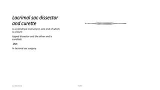 Lacrimal sac dissector 
and curette 
is a cylindrical instrument, one end of which 
is a blunt-tipped 
dissector and the other end is 
curetted. 
Use: 
In lacrimal sac surgery. 
11/09/2014 TONY 
 