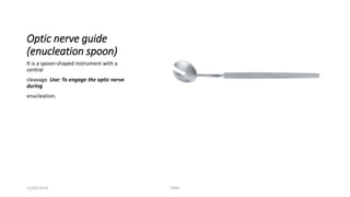 Optic nerve guide 
(enucleation spoon) 
It is a spoon-shaped instrument with a 
central 
cleavage. Use: To engage the optic nerve 
during 
enucleation. 
11/09/2014 TONY 
 