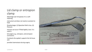 Lid clamp or entropion 
clamp 
Advantage over lid spatula: It is a self-retaining 
instrument and does not need an assistant to 
hold. 
Disadvantages: (i) Operative field is less. (ii) 
Pressure 
necrosis can occur if fitted tightly. Uses: It is 
used in 
lid surgery e.g., entropion, and ectropion 
corrections. 
It protects the eyeball, supports the lid tissue 
and 
provides haemostasis during surgery. 
11/09/2014 TONY 
 