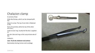 Chalazion clamp 
It consists of two 
limbs like forceps, which can be clamped with 
the 
help of a screw. The tip of one limb is flattened 
in the 
form of round disc while the tip of the other 
arm has a 
small circular ring. Usually the flat disc is applied 
on 
the skin side and ring on the conjunctival side of 
the 
chalazion. 
Uses: To fix the chalazion and achieve 
haemostasis during incision and curettage. 
11/09/2014 TONY 
 