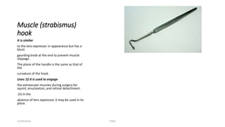 Muscle (strabismus) 
hook 
It is similar 
to the lens expressor in appearance but has a 
blunt 
gaurding knob at the end to prevent muscle 
slippage. 
The plane of the handle is the same as that of 
the 
curvature of the hook. 
Uses: (i) It is used to engage 
the extraocular muscles during surgery for 
squint, enucleation, and retinal detachment. 
(ii) In the 
absence of lens expressor, it may be used in its 
place. 
11/09/2014 TONY 
 