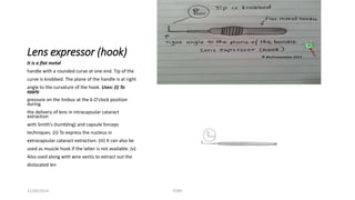 Lens expressor (hook) 
It is a flat metal 
handle with a rounded curve at one end. Tip of the 
curve is knobbed. The plane of the handle is at right 
angle to the curvature of the hook. Uses: (i) To 
apply 
pressure on the limbus at the 6 O'clock position 
during 
the delivery of lens in intracapsular cataract 
extraction 
with Smith’s (tumbling) and capsule forceps 
techniques. (ii) To express the nucleus in 
extracapsular cataract extraction. (iii) It can also be 
used as muscle hook if the latter is not available. (v) 
Also used along with wire vectis to extract out the 
dislocated len 
11/09/2014 TONY 
 