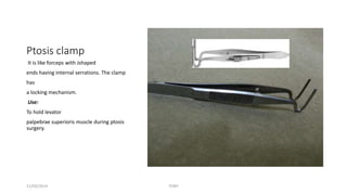 Ptosis clamp 
It is like forceps with Jshaped 
ends having internal serrations. The clamp 
has 
a locking mechanism. 
Use: 
To hold levator 
palpebrae superioris muscle during ptosis 
surgery. 
11/09/2014 TONY 
 