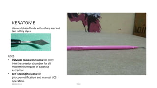 KERATOME 
diamond-shaped blade with a sharp apex and 
two cutting edges 
USES 
• Valvular corneal incisions for entry 
into the anterior chamber for all 
modern techniques of cataract 
extraction 
• self-sealing incisions for 
phacoemulsification and manual SICS 
operation. 
11/09/2014 TONY 
 