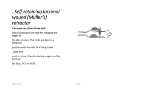 . Self-retaining lacrimal 
wound (Muller’s) 
retractor 
It is made up of two limbs with 
three curved pins on each for engaging the 
edges of 
the skin incision. The limbs are kept in a 
retracted 
position with the help of a fixing screw. 
Uses: It is 
used to retract the skin during surgery on the 
lacrimal 
sac (e.g., DCT or DCR). 
11/09/2014 TONY 
 