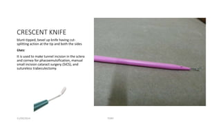 CRESCENT KNIFE 
blunt-tipped, bevel up knife having cut-splitting 
action at the tip and both the sides 
Uses: 
It is used to make tunnel incision in the sclera 
and cornea for phacoemulsification, manual 
small incision cataract surgery (SICS), and 
sutureless trabeculectomy. 
11/09/2014 TONY 
 