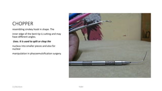 CHOPPER 
resembling sinskey hook in shape. The 
inner edge of the bent tip is cutting and may 
have different angles. 
Uses. It is used to split or chop the 
nucleus into smaller pieces and also for 
nuclear 
manipulation in phacoemulsification surgery. 
11/09/2014 TONY 
 