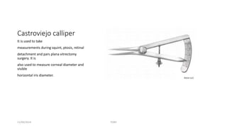 Castroviejo calliper 
It is used to take 
measurements during squint, ptosis, retinal 
detachment and pars plana vitrectomy 
surgery. It is 
also used to measure corneal diameter and 
visible 
horizontal iris diameter. 
11/09/2014 TONY 
 
