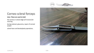 Corneo scleral forceps 
Uses: These are used to hold 
the cornea or scleral edge (of incision) for 
suturing 
during cataract, glaucoma, repair of corneal 
and/or 
scleral tears and keratoplasty operations. 
11/09/2014 TONY 
 