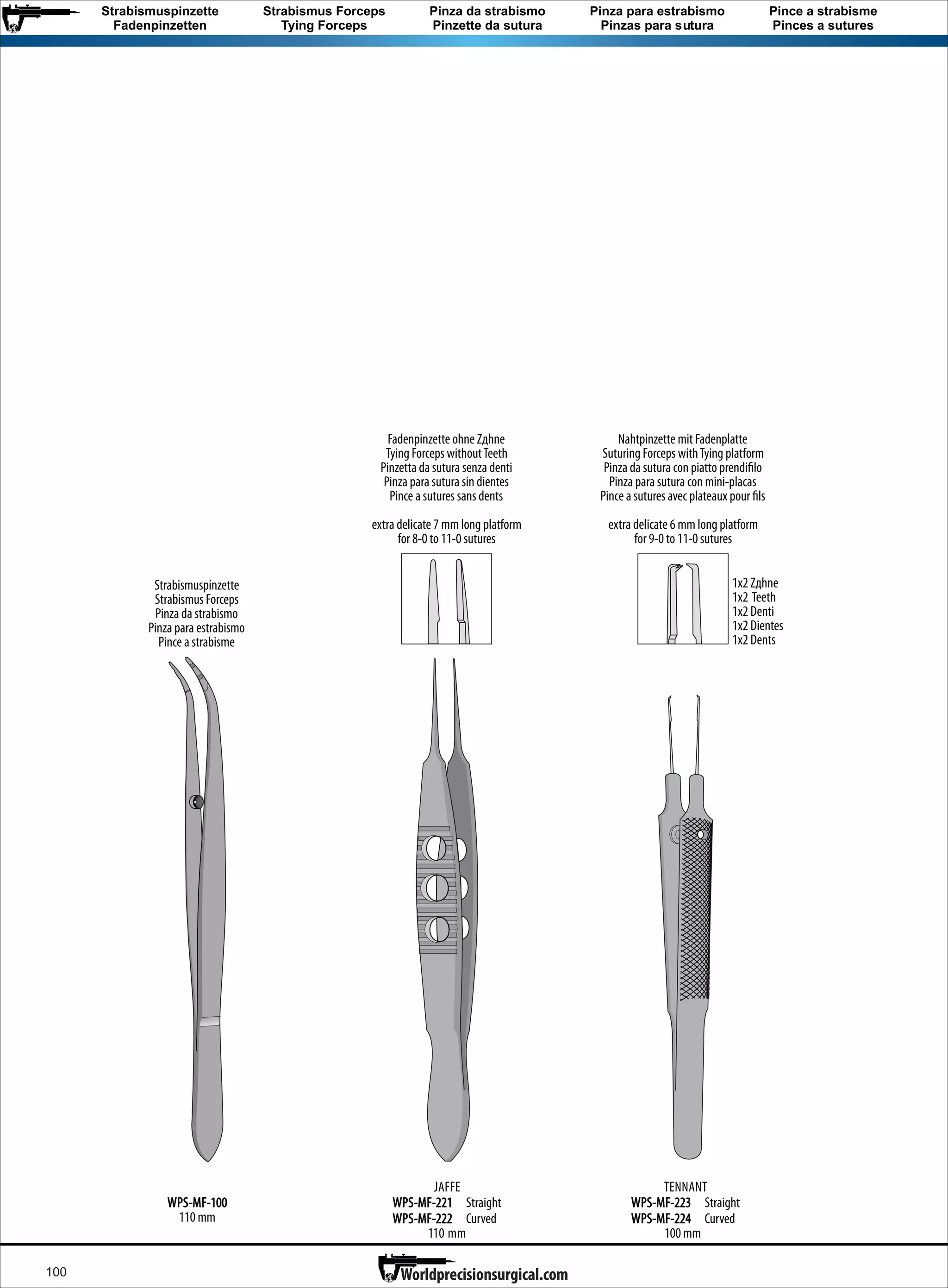 100
TENNANT
WPS-MF-223 Straight
WPS-MF-224 Curved
100 mm
Nahtpinzette mit Fadenplatte
Suturing Forceps withTying platform
Pinza da sutura con piatto prendi lo
Pinza para sutura con mini-placas
Pince sutures avec plateaux pour ls
extra delicate 6 mm long platform
for 9-0 to 11-0 sutures
1x2 Z hne
1x2 Teeth
1x2 Denti
1x2 Dientes
1x2 Dents
JAFFE
WPS-MF-221 Straight
WPS-MF-222 Curved
110 mm
Fadenpinzette ohne Z hne
Tying Forceps withoutTeeth
Pinzetta da sutura senza denti
Pinza para sutura sin dientes
Pince sutures sans dents
extra delicate 7 mm long platform
for 8-0 to 11-0 sutures
Strabismuspinzette
Strabismus Forceps
Pinza da strabismo
Pinza para estrabismo
Pince strabisme
Strabismuspinzette
Fadenpinzetten
Strabismus Forceps
Tying Forceps
Pinza da strabismo
Pinzette da sutura
Pinza para estrabismo
Pinzas para sutura
Pince а strabisme
Pinces а sutures
WPS-MF-100
110 mm
Worldprecisionsurgical.com
 