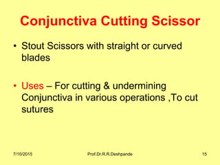 Conjunctiva Cutting Scissor
• Stout Scissors with straight or curved
blades
• Uses – For cutting & undermining
Conjunctiva in various operations ,To cut
sutures
7/10/2015 Prof.Dr.R.R.Deshpande 15
 