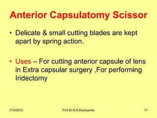 Anterior Capsulatomy Scissor
• Delicate & small cutting blades are kept
apart by spring action.
• Uses – For cutting anterior capsule of lens
in Extra capsular surgery ,For performing
Iridectomy
7/10/2015 Prof.Dr.R.R.Deshpande 17
 