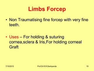 Limbs Forcep
• Non Traumatising fine forcep with very fine
teeth.
• Uses – For holding & suturing
cornea,sclera & Iris,For holding corneal
Graft
7/10/2015 Prof.Dr.R.R.Deshpande 19
 
