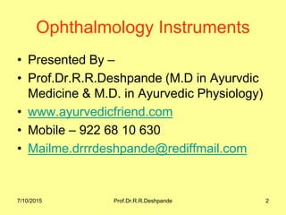 7/10/2015 Prof.Dr.R.R.Deshpande 2
Ophthalmology Instruments
• Presented By –
• Prof.Dr.R.R.Deshpande (M.D in Ayurvdic
Medicine & M.D. in Ayurvedic Physiology)
• www.ayurvedicfriend.com
• Mobile – 922 68 10 630
• Mailme.drrrdeshpande@rediffmail.com
 