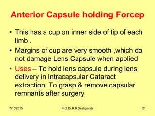 Anterior Capsule holding Forcep
• This has a cup on inner side of tip of each
limb .
• Margins of cup are very smooth ,which do
not damage Lens Capsule when applied
• Uses – To hold lens capsule during lens
delivery in Intracapsular Cataract
extraction, To grasp & remove capsular
remnants after surgery
7/10/2015 Prof.Dr.R.R.Deshpande 21
 