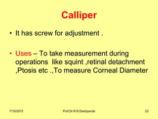 Calliper
• It has screw for adjustment .
• Uses – To take measurement during
operations like squint ,retinal detachment
,Ptosis etc .,To measure Corneal Diameter
7/10/2015 Prof.Dr.R.R.Deshpande 23
 