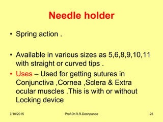 Needle holder
• Spring action .
• Available in various sizes as 5,6,8,9,10,11
with straight or curved tips .
• Uses – Used for getting sutures in
Conjunctiva ,Cornea ,Sclera & Extra
ocular muscles .This is with or without
Locking device
7/10/2015 Prof.Dr.R.R.Deshpande 25
 