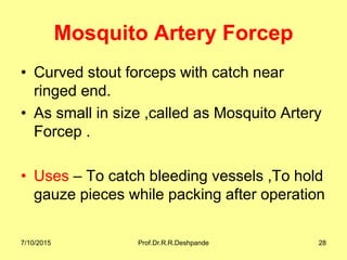 Mosquito Artery Forcep
• Curved stout forceps with catch near
ringed end.
• As small in size ,called as Mosquito Artery
Forcep .
• Uses – To catch bleeding vessels ,To hold
gauze pieces while packing after operation
7/10/2015 Prof.Dr.R.R.Deshpande 28
 