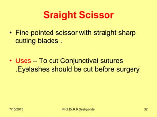 Sraight Scissor
• Fine pointed scissor with straight sharp
cutting blades .
• Uses – To cut Conjunctival sutures
.Eyelashes should be cut before surgery
7/10/2015 Prof.Dr.R.R.Deshpande 32
 