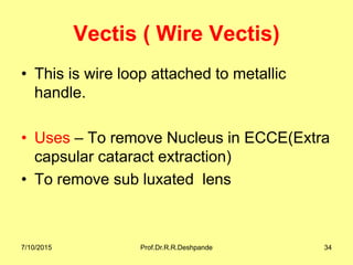 Vectis ( Wire Vectis)
• This is wire loop attached to metallic
handle.
• Uses – To remove Nucleus in ECCE(Extra
capsular cataract extraction)
• To remove sub luxated lens
7/10/2015 Prof.Dr.R.R.Deshpande 34
 