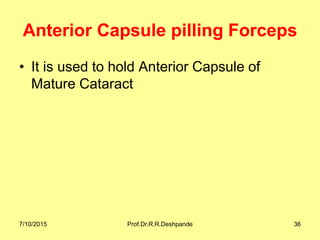 Anterior Capsule pilling Forceps
• It is used to hold Anterior Capsule of
Mature Cataract
7/10/2015 Prof.Dr.R.R.Deshpande 36
 