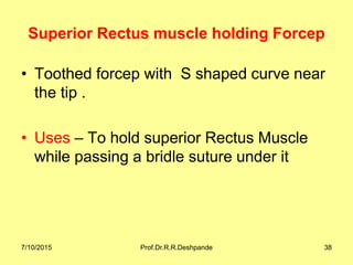 Superior Rectus muscle holding Forcep
• Toothed forcep with S shaped curve near
the tip .
• Uses – To hold superior Rectus Muscle
while passing a bridle suture under it
7/10/2015 Prof.Dr.R.R.Deshpande 38
 
