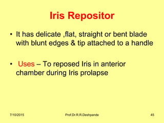 Iris Repositor
• It has delicate ,flat, straight or bent blade
with blunt edges & tip attached to a handle
• Uses – To reposed Iris in anterior
chamber during Iris prolapse
7/10/2015 Prof.Dr.R.R.Deshpande 45
 