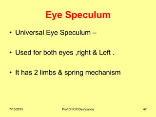 Eye Speculum
• Universal Eye Speculum –
• Used for both eyes ,right & Left .
• It has 2 limbs & spring mechanism
7/10/2015 Prof.Dr.R.R.Deshpande 47
 