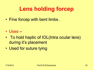 Lens holding forcep
• Fine forcep with bent limbs .
• Uses –
• To hold haptic of IOL(Intra ocular lens)
during it’s placement
• Used for suture tying
7/10/2015 Prof.Dr.R.R.Deshpande 53
 
