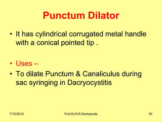 Punctum Dilator
• It has cylindrical corrugated metal handle
with a conical pointed tip .
• Uses –
• To dilate Punctum & Canaliculus during
sac syringing in Dacryocystitis
7/10/2015 Prof.Dr.R.R.Deshpande 55
 