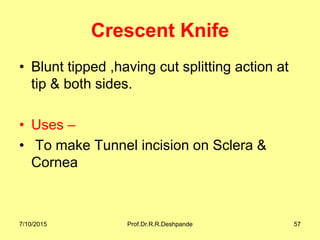 Crescent Knife
• Blunt tipped ,having cut splitting action at
tip & both sides.
• Uses –
• To make Tunnel incision on Sclera &
Cornea
7/10/2015 Prof.Dr.R.R.Deshpande 57
 