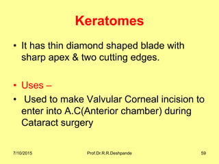 Keratomes
• It has thin diamond shaped blade with
sharp apex & two cutting edges.
• Uses –
• Used to make Valvular Corneal incision to
enter into A.C(Anterior chamber) during
Cataract surgery
7/10/2015 Prof.Dr.R.R.Deshpande 59
 