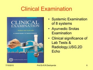7/10/2015 Prof.Dr.R.R.Deshpande 6
Clinical Examination
• Systemic Examination
of 8 systems
• Ayurvedic Srotas
Examination
• Clinical significance of
Lab Tests &
Radiology,USG,2D
Echo
 
