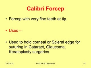 Calibri Forcep
• Forcep with very fine teeth at tip.
• Uses –
• Used to hold corneal or Scleral edge for
suturing in Cataract, Glaucoma,
Keratoplasty surgeries
7/10/2015 Prof.Dr.R.R.Deshpande 67
 