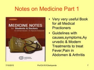 7/10/2015 Prof.Dr.R.R.Deshpande 7
Notes on Medicine Part 1
• Very very useful Book
for all Medical
Practioners
• Guidelines with
causes,symptoms,Ay
urvedic & Modern
Treatments to treat
Fever,Pain in
Abdomen & Arthritis
 