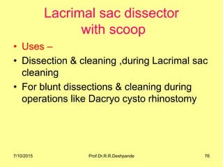 Lacrimal sac dissector
with scoop
• Uses –
• Dissection & cleaning ,during Lacrimal sac
cleaning
• For blunt dissections & cleaning during
operations like Dacryo cysto rhinostomy
7/10/2015 Prof.Dr.R.R.Deshpande 76
 