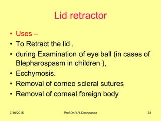 Lid retractor
• Uses –
• To Retract the lid ,
• during Examination of eye ball (in cases of
Blepharospasm in children ),
• Ecchymosis.
• Removal of corneo scleral sutures
• Removal of corneal foreign body
7/10/2015 Prof.Dr.R.R.Deshpande 78
 