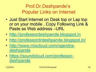 Prof.Dr.Deshpande’s
Popular Links on Internet
• Just Start Internet on Desk top or Lap top
or on your mobile . Copy Following Link &
Paste as Web address –URL
• http://professordeshpande.blogspot.in
• http://professordrdeshpande.blogspot.in/
• http://www.mixcloud.com/rajendra-
deshpande
• https://soundcloud.com/professor-
deshpande
7/10/2015 Prof.Dr.R.R.Deshpande 80
 