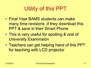 Utility of this PPT
• Final Year BAMS students can make
many time revisions ,if they download this
PPT & save in their Smart Phone
• This is very useful for spotting & oral of
University Examinaion
• Teachers can get helping hand of this PPT
for teaching with LCD projector
7/10/2015 Prof.Dr.R.R.Deshpande 9
 