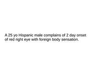 A 25 yo Hispanic male complains of 2 day onset
of red right eye with foreign body sensation.
 