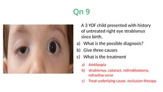 Qn 9
A 3 YOF child presented with history
of untreated right eye strabismus
since birth.
a) What is the possible diagnosis?
b) Give three causes
c) What is the treatment
a) Amblyopia
b) strabismus, cataract, retinoblastoma,
refractive error
c) Treat underlying cause, occlusion therapy
 