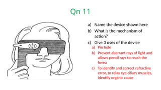 Qn 11
a) Name the device shown here
b) What is the mechanism of
action?
c) Give 3 uses of the device
a) Pin hole
b) Prevent aberrant rays of light and
allows pencil rays to reach the
fovea
c) To identify and correct refractive
error, to relax eye ciliary muscles,
identify organic cause
 