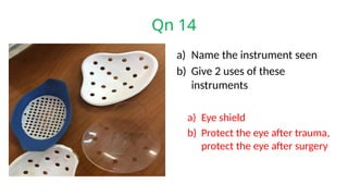 Qn 14
a) Name the instrument seen
b) Give 2 uses of these
instruments
a) Eye shield
b) Protect the eye after trauma,
protect the eye after surgery
 