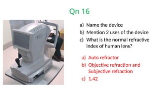 Qn 16
a) Name the device
b) Mention 2 uses of the device
c) What is the normal refractive
index of human lens?
a) Auto refractor
b) Objective refraction and
Subjective refraction
c) 1.42
 