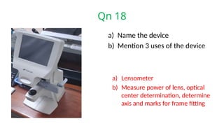 Qn 18
a) Name the device
b) Mention 3 uses of the device
a) Lensometer
b) Measure power of lens, optical
center determination, determine
axis and marks for frame fitting
 