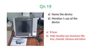 Qn 19
a) Name the device
b) Mention 1 use of the
device
a) B Scan
b) Help visualize eye structures like
lens, choroid, vitreous and retina
 