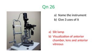 Qn 26
a) Name the instrument
b) Give 3 uses of it
a) Slit lamp
b) Visualization of anterior
chamber, lens and anterior
vitreous
 