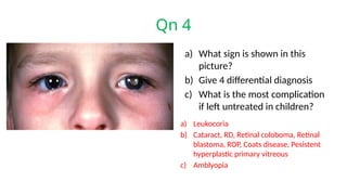 Qn 4
a) What sign is shown in this
picture?
b) Give 4 differential diagnosis
c) What is the most complication
if left untreated in children?
a) Leukocoria
b) Cataract, RD, Retinal coloboma, Retinal
blastoma, ROP, Coats disease, Pesistent
hyperplastic primary vitreous
c) Amblyopia
 